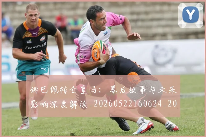 姆巴佩转会皇马：幕后故事与未来影响深度解读_20260522160624_20260609132855