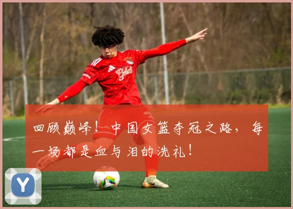 回顾巅峰!中国女篮夺冠之路,每一场都是血与泪的洗礼!