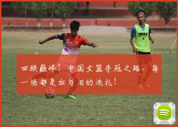 回顾巅峰！中国女篮夺冠之路，每一场都是血与泪的洗礼！