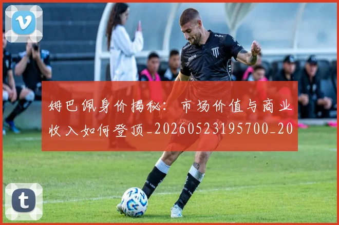 姆巴佩身价揭秘：市场价值与商业收入如何登顶_20260523195700_20260609132852