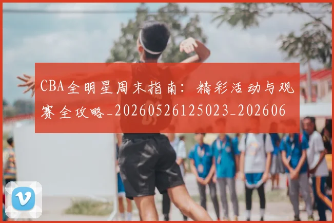 CBA全明星周末指南：精彩活动与观赛全攻略_20260526125023_20260606165144