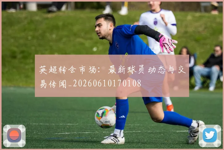 英超转会市场:最新球员动态与交易传闻_20260610170108