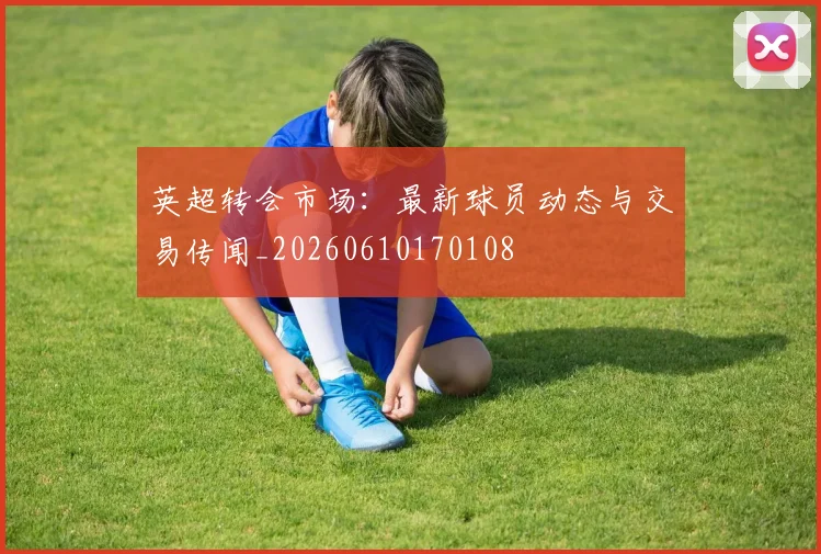 英超转会市场：最新球员动态与交易传闻_20260610170108