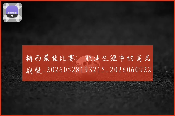 梅西最佳比赛:职业生涯中的高光战役_20260528193215_20260609223104