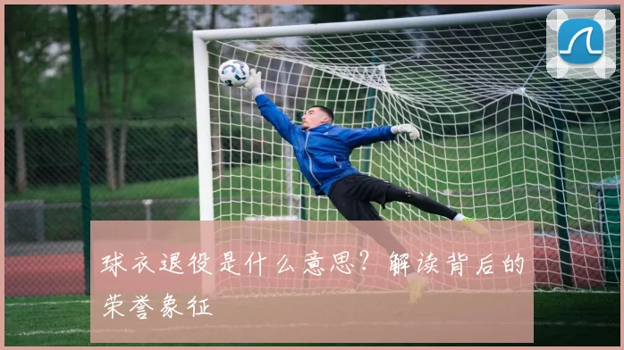 球衣退役是什么意思?解读背后的荣誉象征